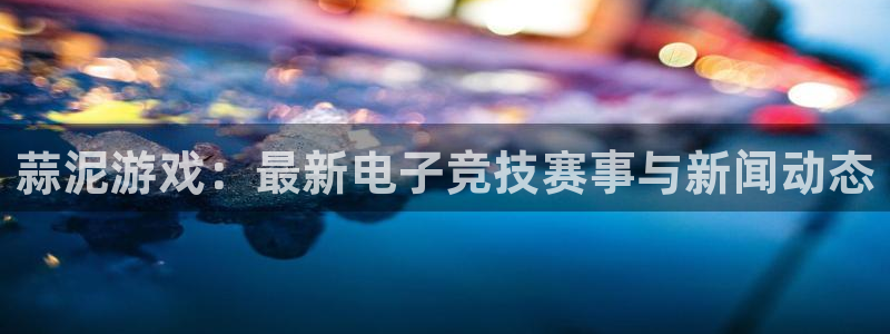 天美娱乐：蒜泥游戏：最新电子竞技赛事与新闻动态