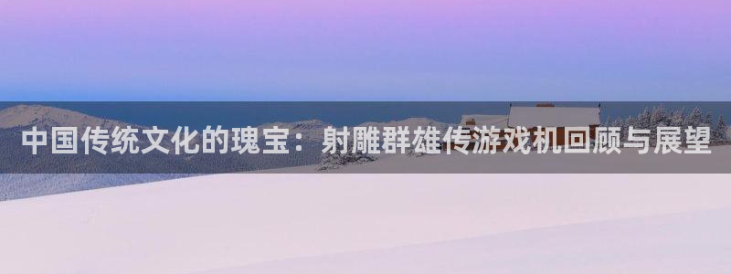 天美娱乐下载：中国传统文化的瑰宝：射雕群雄传游戏机回顾与展望