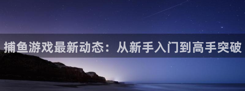 天美娱乐网址官网：捕鱼游戏最新动态：从新手入门到高手突破